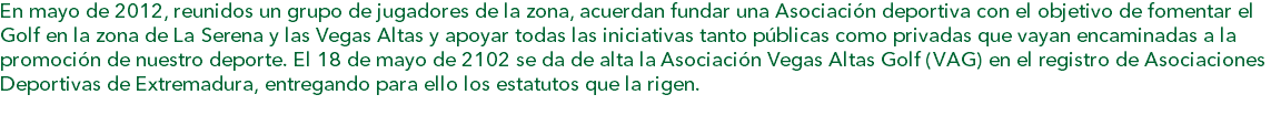 En mayo de 2012, reunidos un grupo de jugadores de la zona, acuerdan fundar una Asociación deportiva con el objetivo de fomentar el Golf en la zona de La Serena y las Vegas Altas y apoyar todas las iniciativas tanto públicas como privadas que vayan encaminadas a la promoción de nuestro deporte. El 18 de mayo de 2102 se da de alta la Asociación Vegas Altas Golf (VAG) en el registro de Asociaciones Deportivas de Extremadura, entregando para ello los estatutos que la rigen.