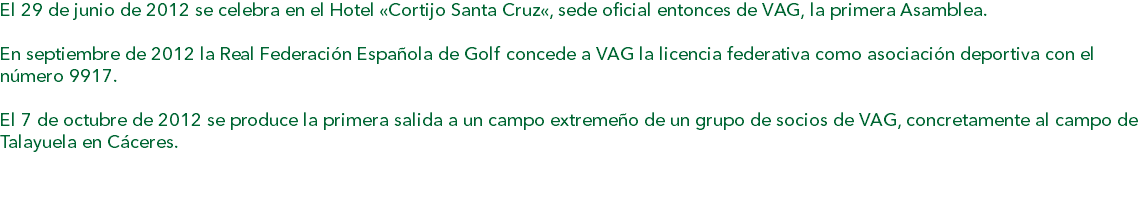 El 29 de junio de 2012 se celebra en el Hotel «Cortijo Santa Cruz«, sede oficial entonces de VAG, la primera Asamblea. En septiembre de 2012 la Real Federación Española de Golf concede a VAG la licencia federativa como asociación deportiva con el número 9917. El 7 de octubre de 2012 se produce la primera salida a un campo extremeño de un grupo de socios de VAG, concretamente al campo de Talayuela en Cáceres. 