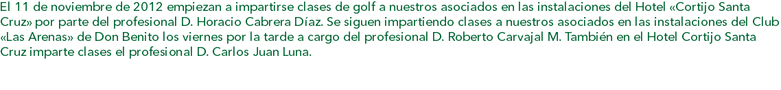 El 11 de noviembre de 2012 empiezan a impartirse clases de golf a nuestros asociados en las instalaciones del Hotel «Cortijo Santa Cruz» por parte del profesional D. Horacio Cabrera Díaz. Se siguen impartiendo clases a nuestros asociados en las instalaciones del Club «Las Arenas» de Don Benito los viernes por la tarde a cargo del profesional D. Roberto Carvajal M. También en el Hotel Cortijo Santa Cruz imparte clases el profesional D. Carlos Juan Luna. 