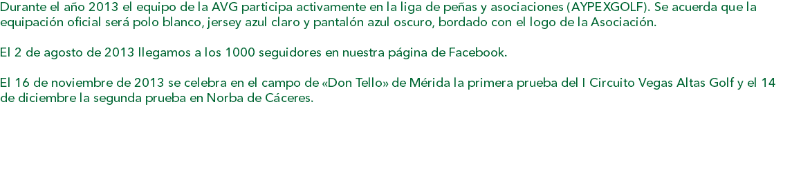 Durante el año 2013 el equipo de la AVG participa activamente en la liga de peñas y asociaciones (AYPEXGOLF). Se acuerda que la equipación oficial será polo blanco, jersey azul claro y pantalón azul oscuro, bordado con el logo de la Asociación. El 2 de agosto de 2013 llegamos a los 1000 seguidores en nuestra página de Facebook. El 16 de noviembre de 2013 se celebra en el campo de «Don Tello» de Mérida la primera prueba del I Circuito Vegas Altas Golf y el 14 de diciembre la segunda prueba en Norba de Cáceres. 