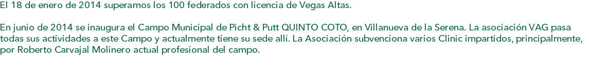 El 18 de enero de 2014 superamos los 100 federados con licencia de Vegas Altas. En junio de 2014 se inaugura el Campo Municipal de Picht & Putt QUINTO COTO, en Villanueva de la Serena. La asociación VAG pasa todas sus actividades a este Campo y actualmente tiene su sede allí. La Asociación subvenciona varios Clinic impartidos, principalmente, por Roberto Carvajal Molinero actual profesional del campo. 