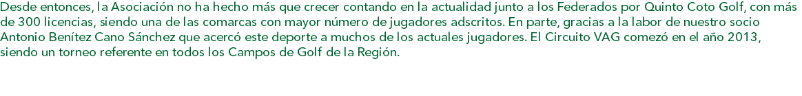 Desde entonces, la Asociación no ha hecho más que crecer contando en la actualidad junto a los Federados por Quinto Coto Golf, con más de 300 licencias, siendo una de las comarcas con mayor número de jugadores adscritos. En parte, gracias a la labor de nuestro socio Antonio Benítez Cano Sánchez que acercó este deporte a muchos de los actuales jugadores. El Circuito VAG comezó en el año 2013, siendo un torneo referente en todos los Campos de Golf de la Región.