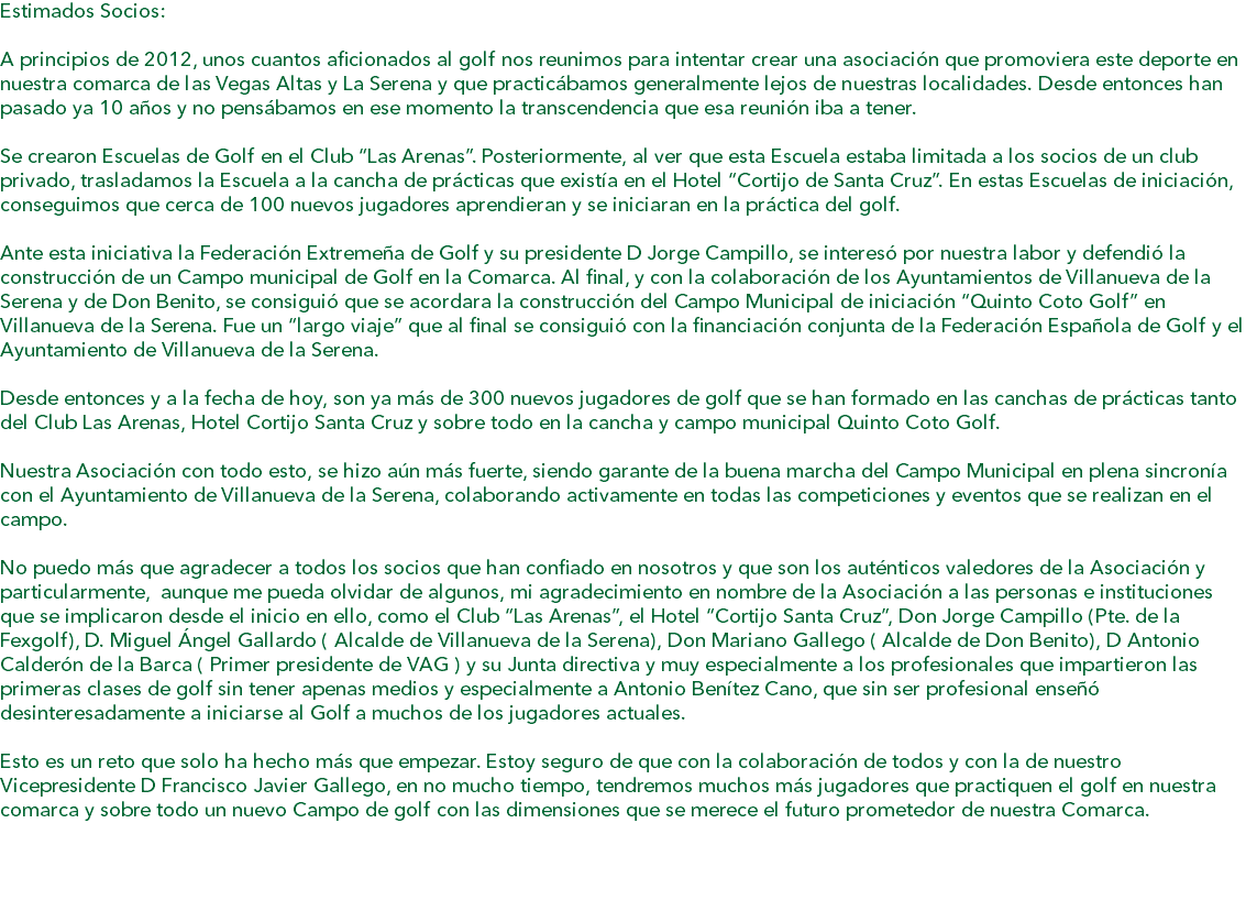 Estimados Socios: A principios de 2012, unos cuantos aficionados al golf nos reunimos para intentar crear una asociación que promoviera este deporte en nuestra comarca de las Vegas Altas y La Serena y que practicábamos generalmente lejos de nuestras localidades. Desde entonces han pasado ya 10 años y no pensábamos en ese momento la transcendencia que esa reunión iba a tener. Se crearon Escuelas de Golf en el Club “Las Arenas”. Posteriormente, al ver que esta Escuela estaba limitada a los socios de un club privado, trasladamos la Escuela a la cancha de prácticas que existía en el Hotel “Cortijo de Santa Cruz”. En estas Escuelas de iniciación, conseguimos que cerca de 100 nuevos jugadores aprendieran y se iniciaran en la práctica del golf. Ante esta iniciativa la Federación Extremeña de Golf y su presidente D Jorge Campillo, se interesó por nuestra labor y defendió la construcción de un Campo municipal de Golf en la Comarca. Al final, y con la colaboración de los Ayuntamientos de Villanueva de la Serena y de Don Benito, se consiguió que se acordara la construcción del Campo Municipal de iniciación “Quinto Coto Golf” en Villanueva de la Serena. Fue un “largo viaje” que al final se consiguió con la financiación conjunta de la Federación Española de Golf y el Ayuntamiento de Villanueva de la Serena. Desde entonces y a la fecha de hoy, son ya más de 300 nuevos jugadores de golf que se han formado en las canchas de prácticas tanto del Club Las Arenas, Hotel Cortijo Santa Cruz y sobre todo en la cancha y campo municipal Quinto Coto Golf. Nuestra Asociación con todo esto, se hizo aún más fuerte, siendo garante de la buena marcha del Campo Municipal en plena sincronía con el Ayuntamiento de Villanueva de la Serena, colaborando activamente en todas las competiciones y eventos que se realizan en el campo. No puedo más que agradecer a todos los socios que han confiado en nosotros y que son los auténticos valedores de la Asociación y particularmente, aunque me pueda olvidar de algunos, mi agradecimiento en nombre de la Asociación a las personas e instituciones que se implicaron desde el inicio en ello, como el Club “Las Arenas”, el Hotel “Cortijo Santa Cruz”, Don Jorge Campillo (Pte. de la Fexgolf), D. Miguel Ángel Gallardo ( Alcalde de Villanueva de la Serena), Don Mariano Gallego ( Alcalde de Don Benito), D Antonio Calderón de la Barca ( Primer presidente de VAG ) y su Junta directiva y muy especialmente a los profesionales que impartieron las primeras clases de golf sin tener apenas medios y especialmente a Antonio Benítez Cano, que sin ser profesional enseñó desinteresadamente a iniciarse al Golf a muchos de los jugadores actuales. Esto es un reto que solo ha hecho más que empezar. Estoy seguro de que con la colaboración de todos y con la de nuestro Vicepresidente D Francisco Javier Gallego, en no mucho tiempo, tendremos muchos más jugadores que practiquen el golf en nuestra comarca y sobre todo un nuevo Campo de golf con las dimensiones que se merece el futuro prometedor de nuestra Comarca. 